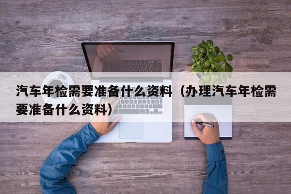 汽车年检需要准备什么资料（办理汽车年检需要准备什么资料）