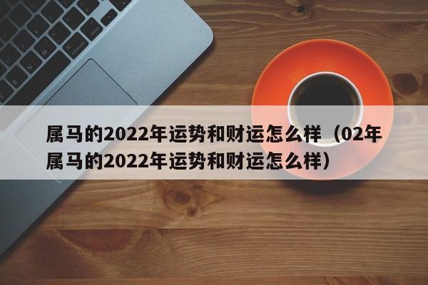 属马的2022年运势和财运怎么样（02年属马的2022年运势和财运怎么样）