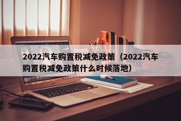 2022汽车购置税减免政策（2022汽车购置税减免政策什么时候落地）