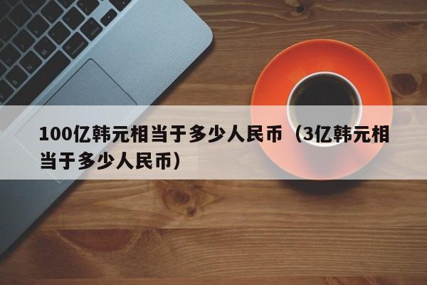 100亿韩元相当于多少人民币（3亿韩元相当于多少人民币）