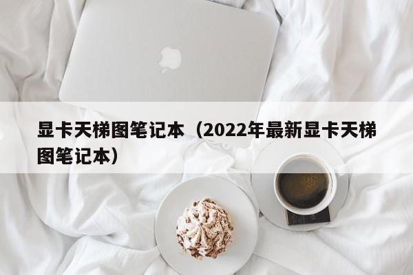 显卡天梯图笔记本（2022年最新显卡天梯图笔记本）