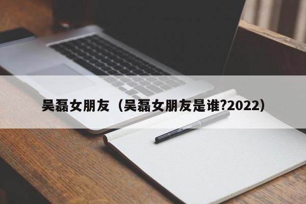 吴磊女朋友（吴磊女朋友是谁?2022）