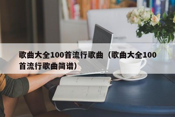 歌曲大全100首流行歌曲（歌曲大全100首流行歌曲简谱）