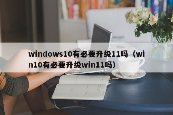 windows10有必要升级11吗（win10有必要升级win11吗）