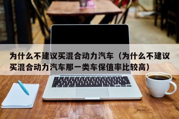 为什么不建议买混合动力汽车（为什么不建议买混合动力汽车那一类车保值率比较高）