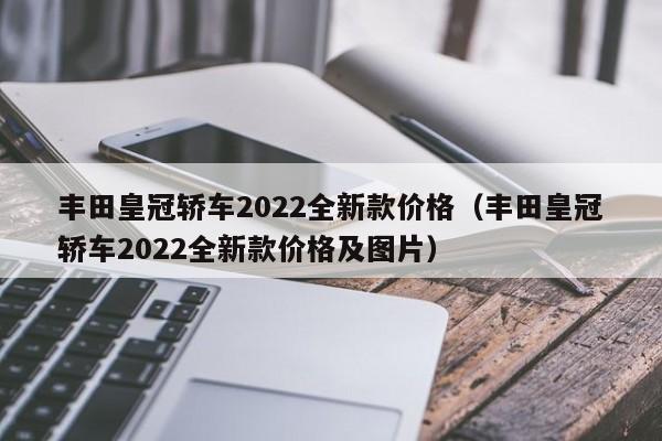 丰田皇冠轿车2022全新款价格（丰田皇冠轿车2022全新款价格及图片）