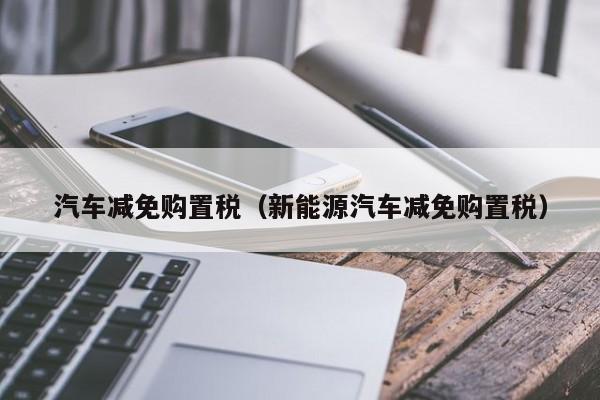 汽车减免购置税（新能源汽车减免购置税）