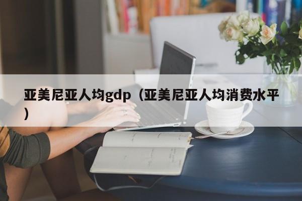 亚美尼亚人均gdp（亚美尼亚人均消费水平）