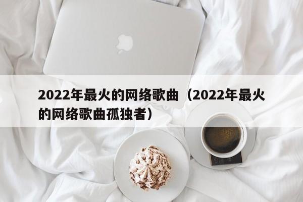 2022年最火的网络歌曲（2022年最火的网络歌曲孤独者）