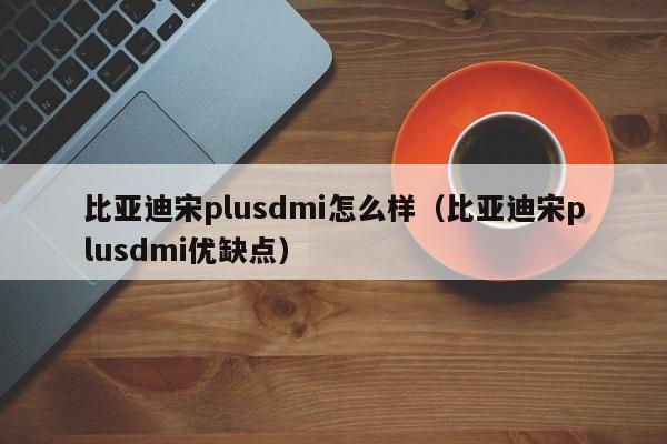 比亚迪宋plusdmi怎么样（比亚迪宋plusdmi优缺点）