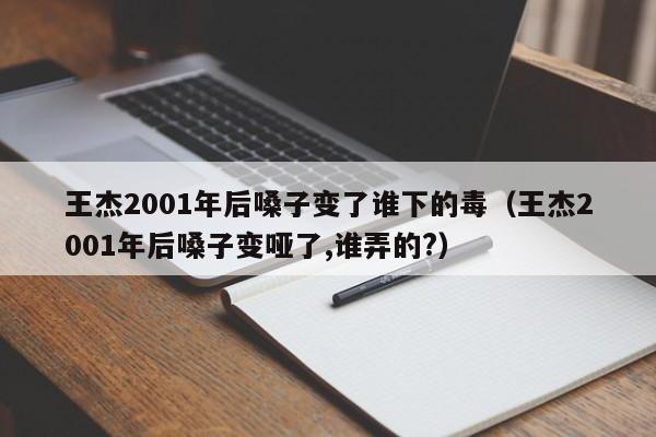 王杰2001年后嗓子变了谁下的毒（王杰2001年后嗓子变哑了,谁弄的?）