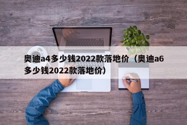 奥迪a4多少钱2022款落地价（奥迪a6多少钱2022款落地价）