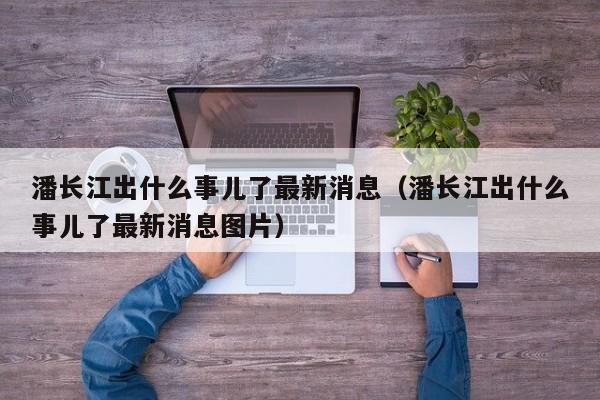 潘长江出什么事儿了最新消息（潘长江出什么事儿了最新消息图片）