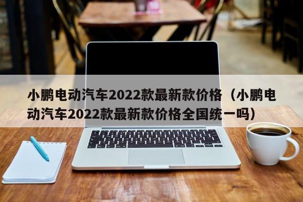 小鹏电动汽车2022款最新款价格（小鹏电动汽车2022款最新款价格全国统一吗）