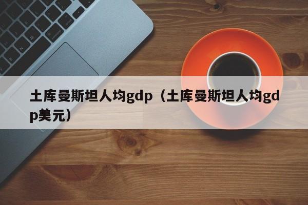 土库曼斯坦人均gdp（土库曼斯坦人均gdp美元）