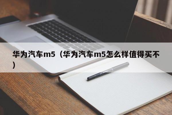 华为汽车m5（华为汽车m5怎么样值得买不）