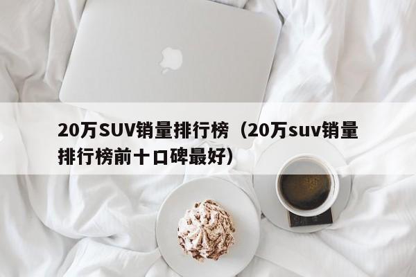 20万SUV销量排行榜（20万suv销量排行榜前十口碑最好）