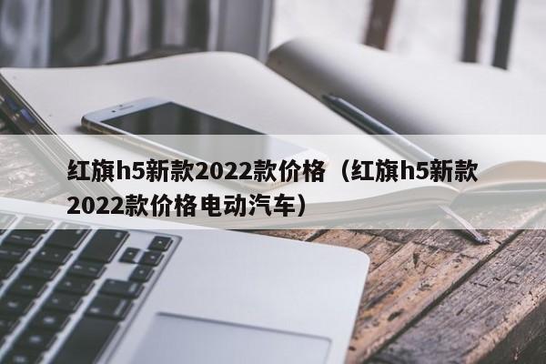 红旗h5新款2022款价格（红旗h5新款2022款价格电动汽车）