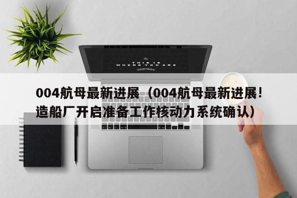 004航母最新进展（004航母最新进展!造船厂开启准备工作核动力系统确认）