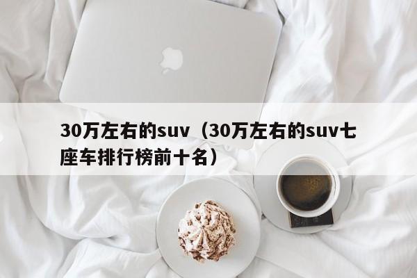 30万左右的suv（30万左右的suv七座车排行榜前十名）