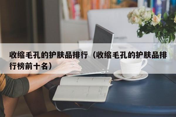 收缩毛孔的护肤品排行（收缩毛孔的护肤品排行榜前十名）