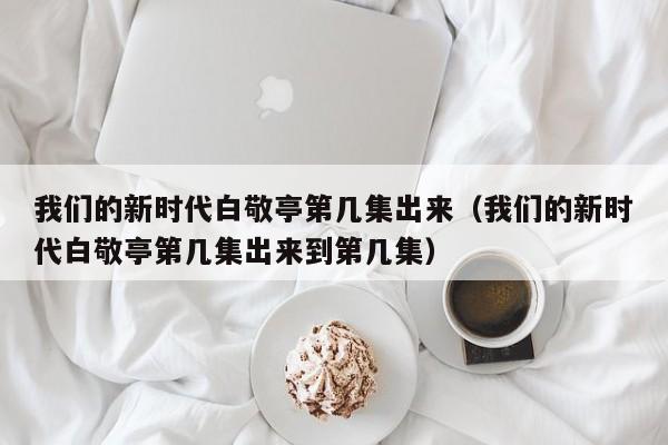 我们的新时代白敬亭第几集出来（我们的新时代白敬亭第几集出来到第几集）