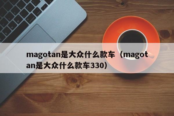 magotan是大众什么款车（magotan是大众什么款车330）