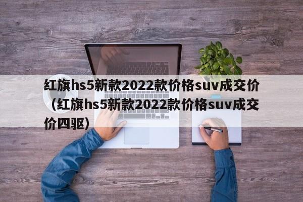 红旗hs5新款2022款价格suv成交价（红旗hs5新款2022款价格suv成交价四驱）