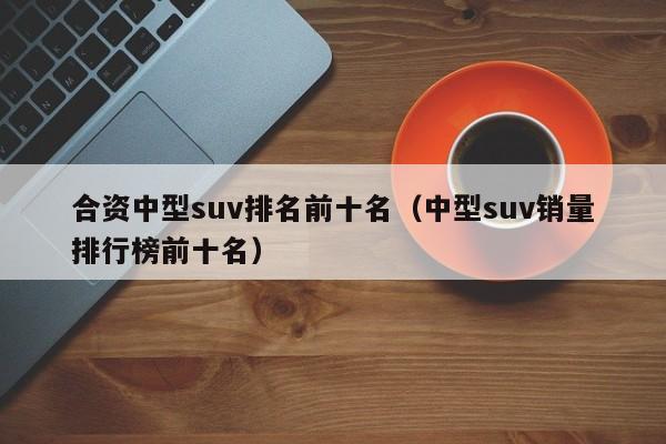 合资中型suv排名前十名（中型suv销量排行榜前十名）