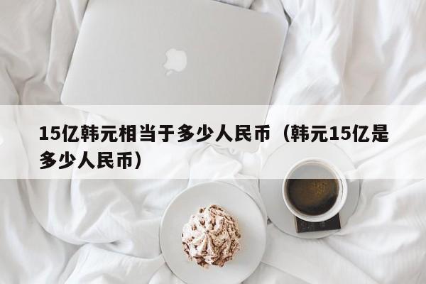 15亿韩元相当于多少人民币（韩元15亿是多少人民币）