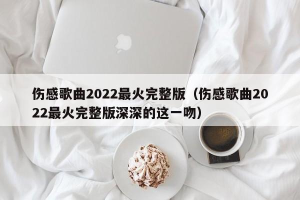 伤感歌曲2022最火完整版（伤感歌曲2022最火完整版深深的这一吻）