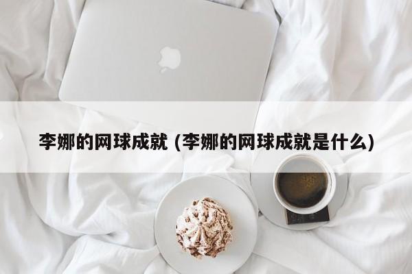 李娜的网球成就 (李娜的网球成就是什么)