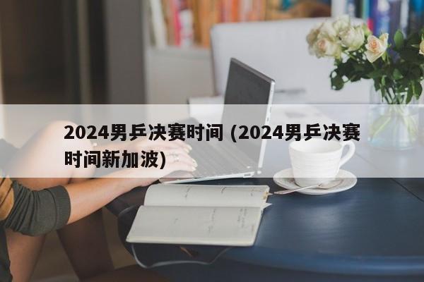 2024男乒决赛时间 (2024男乒决赛时间新加波)