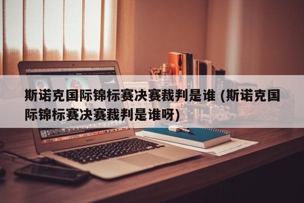 斯诺克国际锦标赛决赛裁判是谁 (斯诺克国际锦标赛决赛裁判是谁呀)