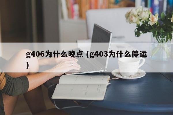 g406为什么晚点 (g403为什么停运)