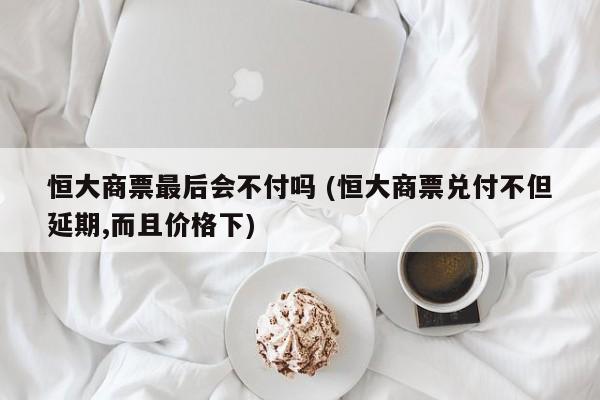 恒大商票最后会不付吗 (恒大商票兑付不但延期,而且价格下)