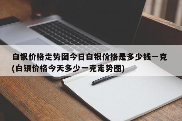 白银价格走势图今日白银价格是多少钱一克 (白银价格今天多少一克走势图)