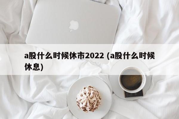 a股什么时候休市2022 (a股什么时候休息)