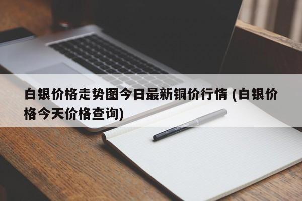 白银价格走势图今日最新铜价行情 (白银价格今天价格查询)