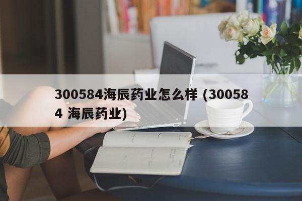 300584海辰药业怎么样 (300584 海辰药业)