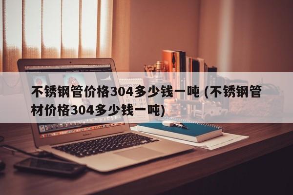 不锈钢管价格304多少钱一吨 (不锈钢管材价格304多少钱一吨)