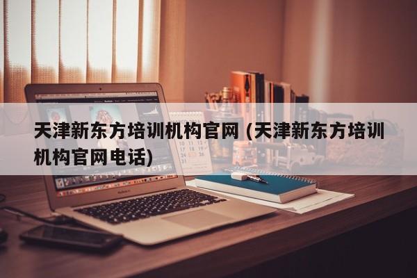 天津新东方培训机构官网 (天津新东方培训机构官网电话)