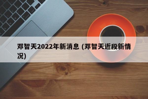 邓智天2022年新消息 (邓智天近段新情况)