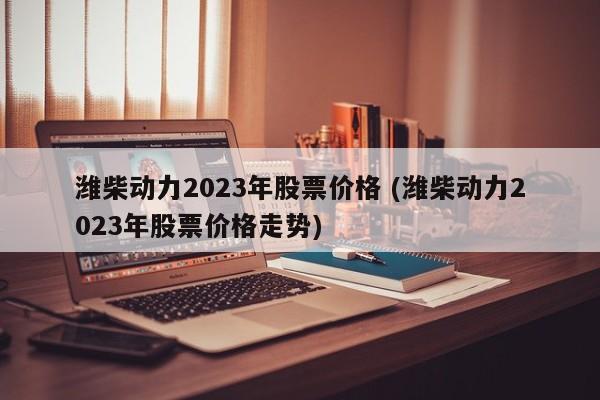 潍柴动力2023年股票价格 (潍柴动力2023年股票价格走势)