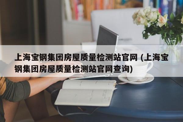 上海宝钢集团房屋质量检测站官网 (上海宝钢集团房屋质量检测站官网查询)