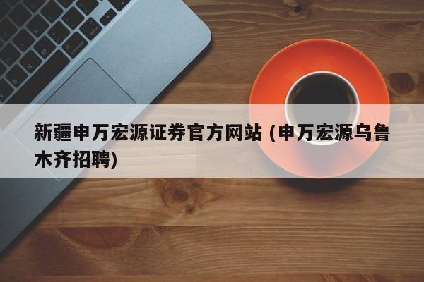 新疆申万宏源证券官方网站 (申万宏源乌鲁木齐招聘)