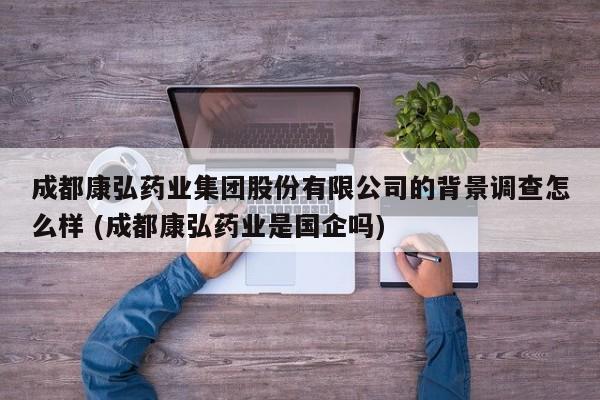 成都康弘药业集团股份有限公司的背景调查怎么样 (成都康弘药业是国企吗)