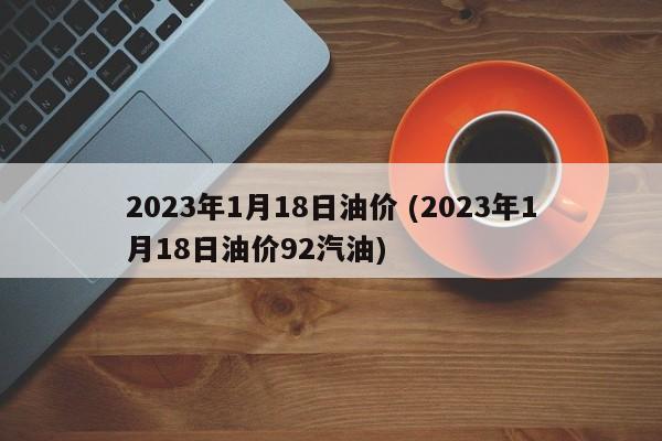 2023年1月18日油价 (2023年1月18日油价92汽油)