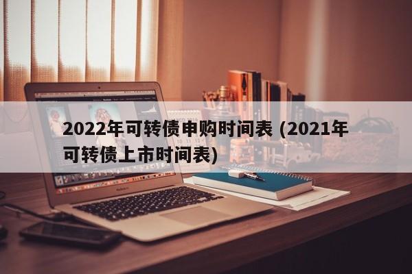 2022年可转债申购时间表 (2021年可转债上市时间表)