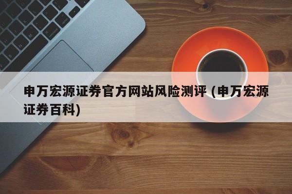 申万宏源证券官方网站风险测评 (申万宏源证券百科)